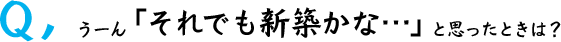Q,うーん「それでも新築かな…」と思ったときは？