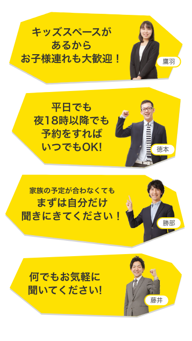 キッズスペースがあるからお子様連れも大歓迎！ 平日でも夜18時以降でも予約をすればいつでもOK! 家族の予定が合わなくてもまずは自分だけ聞きにきてください! 何でもお気軽に聞いてください!