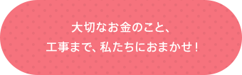 大切なお金のこと、工事まで、私たちにおまかせ！