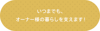 いつまでも、オーナー様の暮らしを支えます！