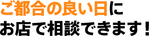 ご都合の良い日にお店で相談できます!