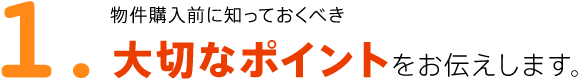 1.物件購入前に知っておくべき大切なポイントをお伝えします。